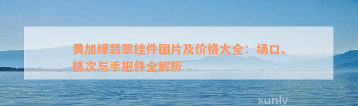 黄加绿翡翠挂件图片及价格大全：场口、档次与手把件全解析