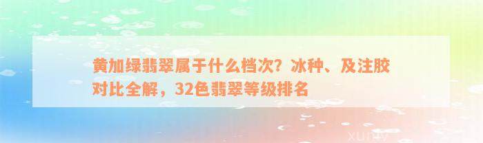 黄加绿翡翠属于什么档次？冰种、及注胶对比全解，32色翡翠等级排名