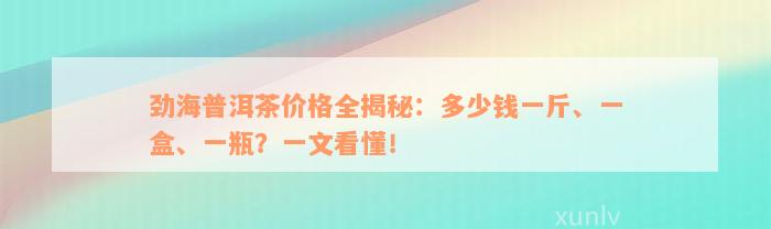 劲海普洱茶价格全揭秘：多少钱一斤、一盒、一瓶？一文看懂！