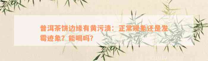 普洱茶饼边缘有黄污渍：正常现象还是发霉迹象？能喝吗？