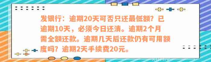 发银行：逾期20天可否只还最低额？已逾期10天，必须今日还清。逾期2个月需全额还款。逾期几天后还款仍有可用额度吗？逾期2天手续费20元。