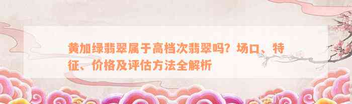 黄加绿翡翠属于高档次翡翠吗？场口、特征、价格及评估方法全解析