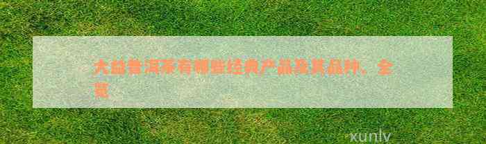 大益普洱茶有哪些经典产品及其品种、全览