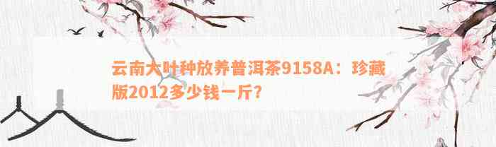 云南大叶种放养普洱茶9158A：珍藏版2012多少钱一斤？