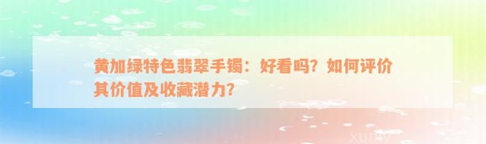 黄加绿特色翡翠手镯：好看吗？如何评价其价值及收藏潜力？