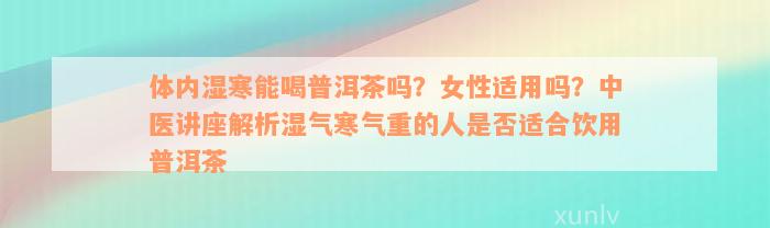 体内湿寒能喝普洱茶吗？女性适用吗？中医讲座解析湿气寒气重的人是否适合饮用普洱茶