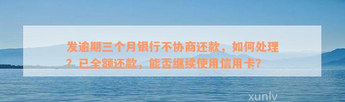 发逾期三个月银行不协商还款，如何处理？已全额还款，能否继续使用信用卡？