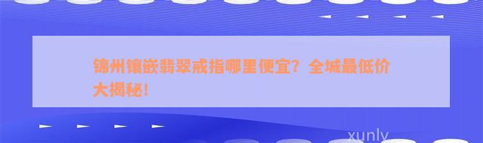 锦州镶嵌翡翠戒指哪里便宜？全城最低价大揭秘！