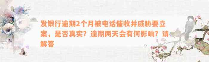 发银行逾期2个月被电话催收并威胁要立案，是否真实？逾期两天会有何影响？请解答