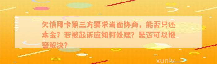 欠信用卡第三方要求当面协商，能否只还本金？若被起诉应如何处理？是否可以报警解决？