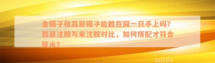 金镯子和翡翠镯子能戴在同一只手上吗？翡翠注胶与未注胶对比，如何搭配才符合风水？