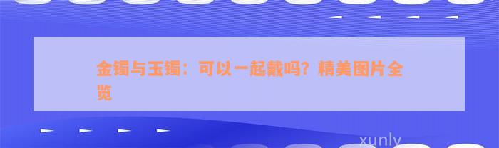 金镯与玉镯：可以一起戴吗？精美图片全览