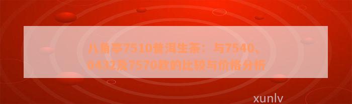 八角亭7510普洱生茶：与7540、0432及7570款的比较与价格分析