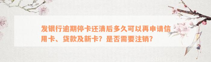 发银行逾期停卡还清后多久可以再申请信用卡、贷款及新卡？是否需要注销？