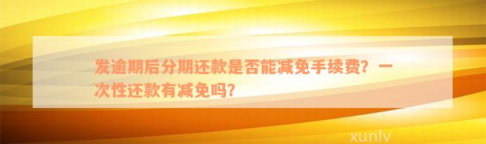 发逾期后分期还款是否能减免手续费？一次性还款有减免吗？