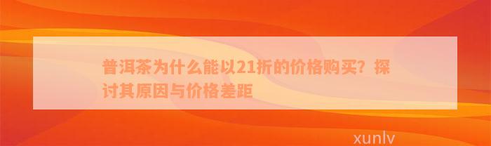 普洱茶为什么能以21折的价格购买？探讨其原因与价格差距