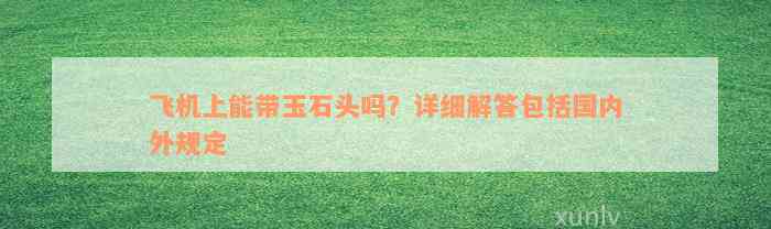 飞机上能带玉石头吗？详细解答包括国内外规定