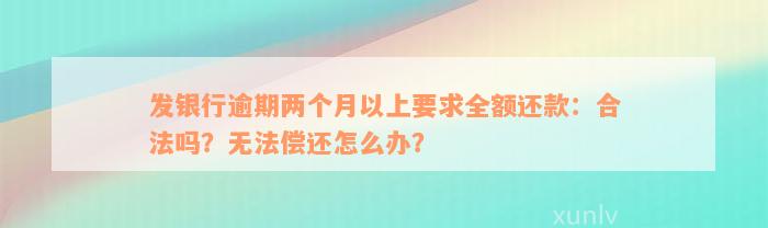 发银行逾期两个月以上要求全额还款：合法吗？无法偿还怎么办？