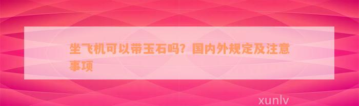 坐飞机可以带玉石吗？国内外规定及注意事项