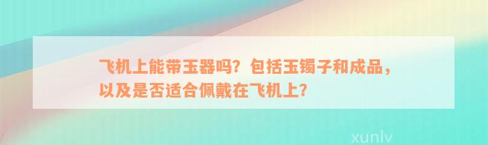 飞机上能带玉器吗？包括玉镯子和成品，以及是否适合佩戴在飞机上？