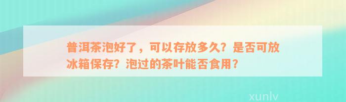 普洱茶泡好了，可以存放多久？是否可放冰箱保存？泡过的茶叶能否食用？