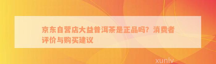 京东自营店大益普洱茶是正品吗？消费者评价与购买建议