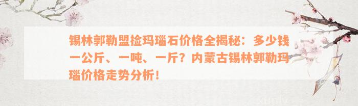 锡林郭勒盟捡玛瑙石价格全揭秘：多少钱一公斤、一吨、一斤？内蒙古锡林郭勒玛瑙价格走势分析！