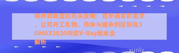 锡林郭勒盟捡石头攻略：百岁画家彭祖华、公司开工礼物、传承与继承的区别及3DMAX2020对应V-Ray版本全解析