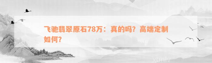 飞驰翡翠原石78万：真的吗？高端定制如何？