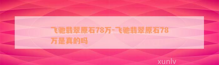 飞驰翡翠原石78万-飞驰翡翠原石78万是真的吗