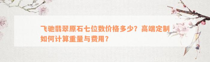 飞驰翡翠原石七位数价格多少？高端定制如何计算重量与费用？