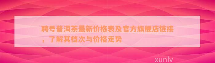 聘号普洱茶最新价格表及官方旗舰店链接，了解其档次与价格走势