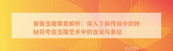 饕餮玉雕寓意解析：深入了解传说中的神秘符号在玉雕艺术中的含义与象征