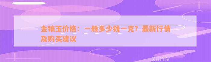 金镶玉价格：一般多少钱一克？最新行情及购买建议