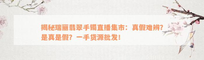 揭秘瑞丽翡翠手镯直播集市：真假难辨？是真是假？一手货源批发！