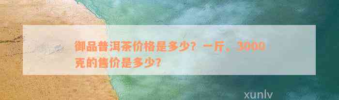 御品普洱茶价格是多少？一斤、3000克的售价是多少？