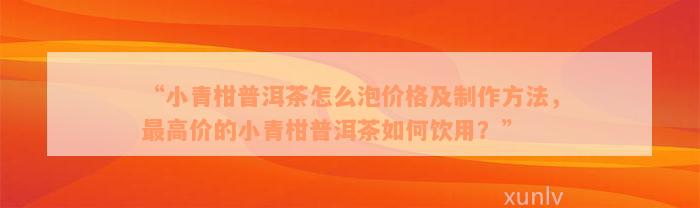 “小青柑普洱茶怎么泡价格及制作方法，最高价的小青柑普洱茶如何饮用？”