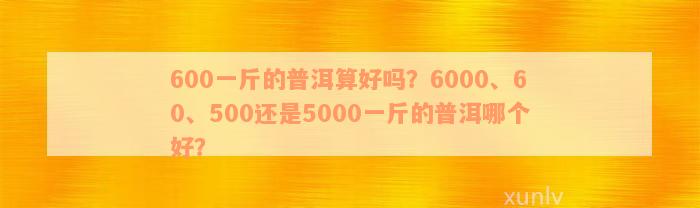 600一斤的普洱算好吗？6000、60、500还是5000一斤的普洱哪个好？