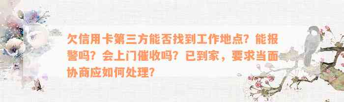 欠信用卡第三方能否找到工作地点？能报警吗？会上门催收吗？已到家，要求当面协商应如何处理？