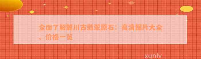 全面了解麓川古翡翠原石：高清图片大全、价格一览