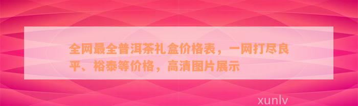 全网最全普洱茶礼盒价格表，一网打尽良平、裕泰等价格，高清图片展示