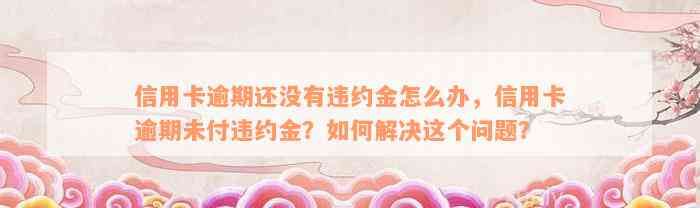 信用卡逾期还没有违约金怎么办，信用卡逾期未付违约金？如何解决这个问题？