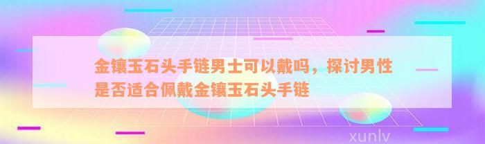 金镶玉石头手链男士可以戴吗，探讨男性是否适合佩戴金镶玉石头手链