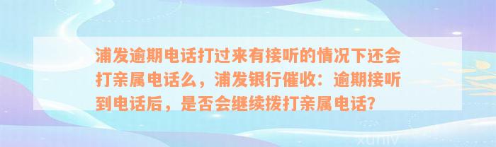 浦发逾期电话打过来有接听的情况下还会打亲属电话么，浦发银行催收：逾期接听到电话后，是否会继续拨打亲属电话？