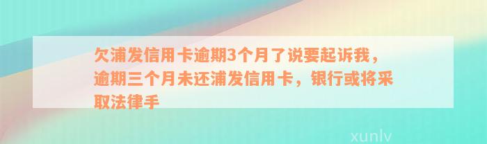 欠浦发信用卡逾期3个月了说要起诉我，逾期三个月未还浦发信用卡，银行或将采取法律手