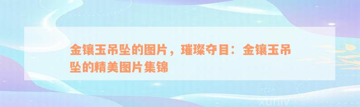 金镶玉吊坠的图片，璀璨夺目：金镶玉吊坠的精美图片集锦