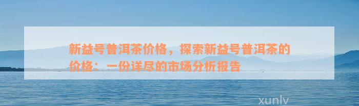 新益号普洱茶价格，探索新益号普洱茶的价格：一份详尽的市场分析报告