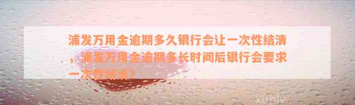 浦发万用金逾期多久银行会让一次性结清，浦发万用金逾期多长时间后银行会要求一次性结清？