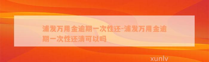 浦发万用金逾期一次性还-浦发万用金逾期一次性还清可以吗