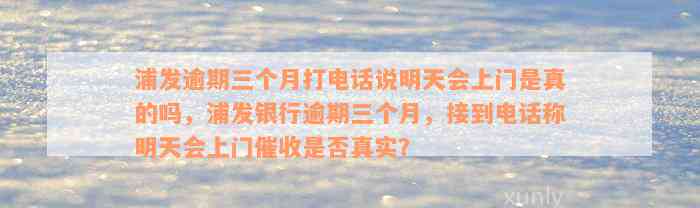 浦发逾期三个月打电话说明天会上门是真的吗，浦发银行逾期三个月，接到电话称明天会上门催收是否真实？